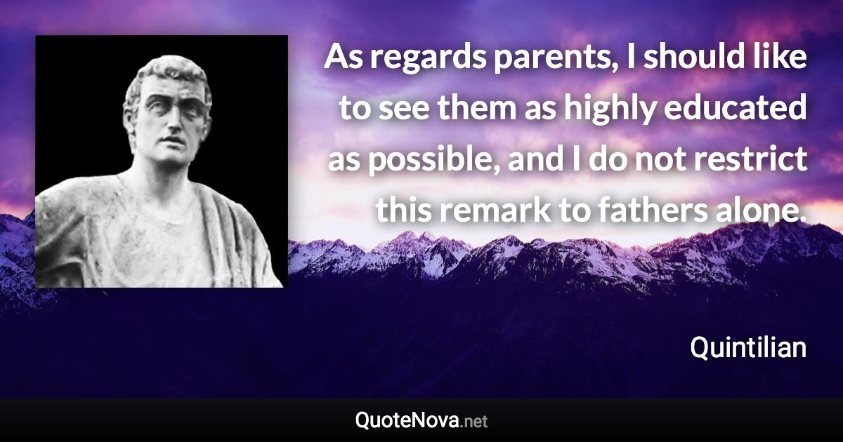 As regards parents, I should like to see them as highly educated as possible, and I do not restrict this remark to fathers alone. - Quintilian quote