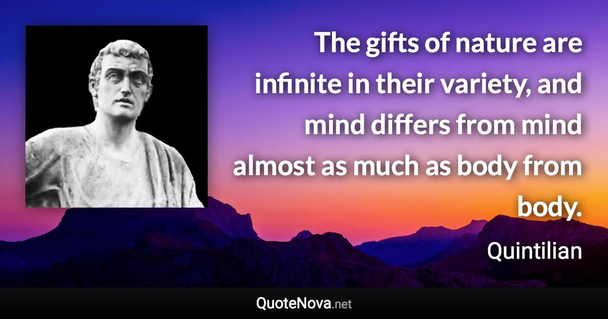 The gifts of nature are infinite in their variety, and mind differs from mind almost as much as body from body. - Quintilian quote