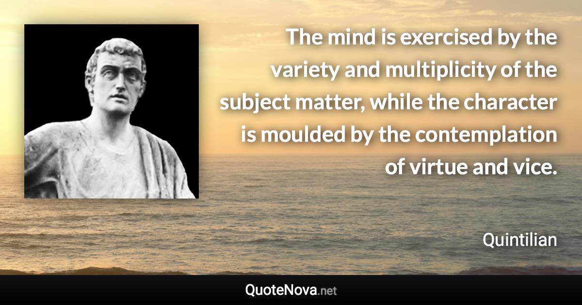 The mind is exercised by the variety and multiplicity of the subject matter, while the character is moulded by the contemplation of virtue and vice. - Quintilian quote