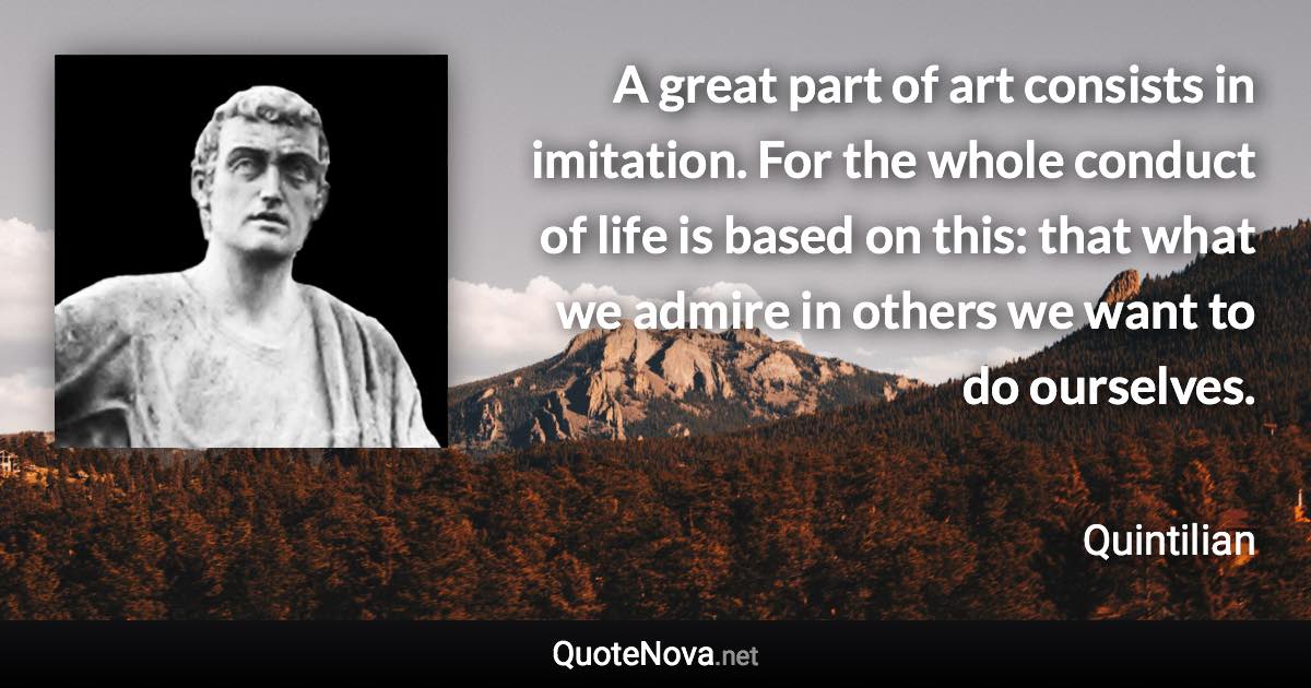 A great part of art consists in imitation. For the whole conduct of life is based on this: that what we admire in others we want to do ourselves. - Quintilian quote