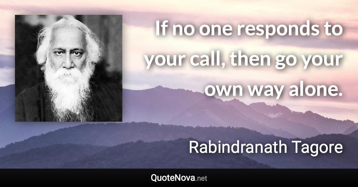 If no one responds to your call, then go your own way alone. - Rabindranath Tagore quote