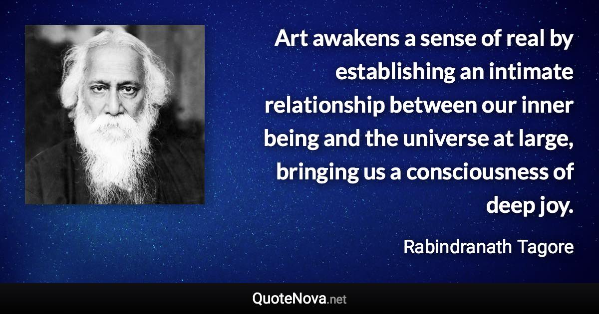 Art awakens a sense of real by establishing an intimate relationship between our inner being and the universe at large, bringing us a consciousness of deep joy. - Rabindranath Tagore quote