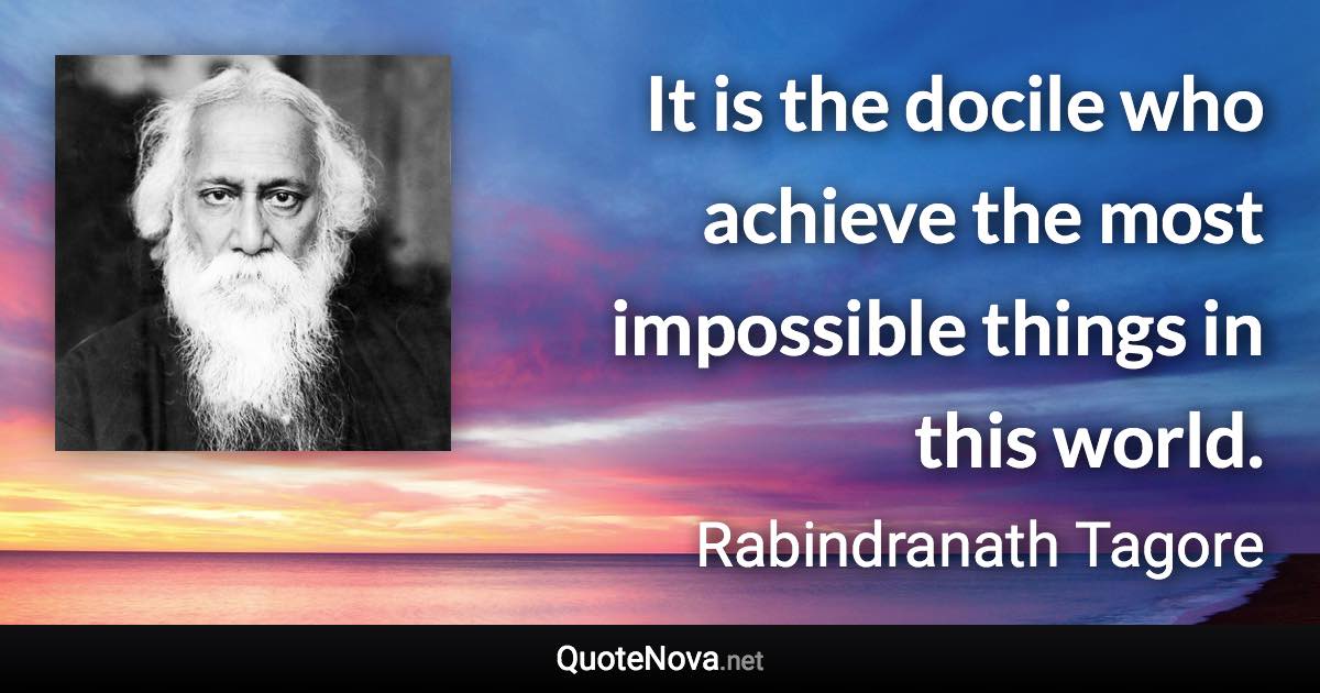 It is the docile who achieve the most impossible things in this world. - Rabindranath Tagore quote