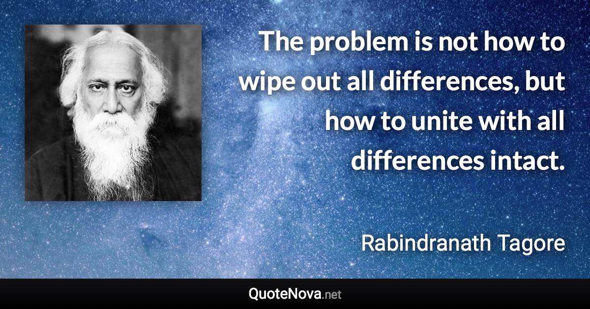 The problem is not how to wipe out all differences, but how to unite with all differences intact. - Rabindranath Tagore quote