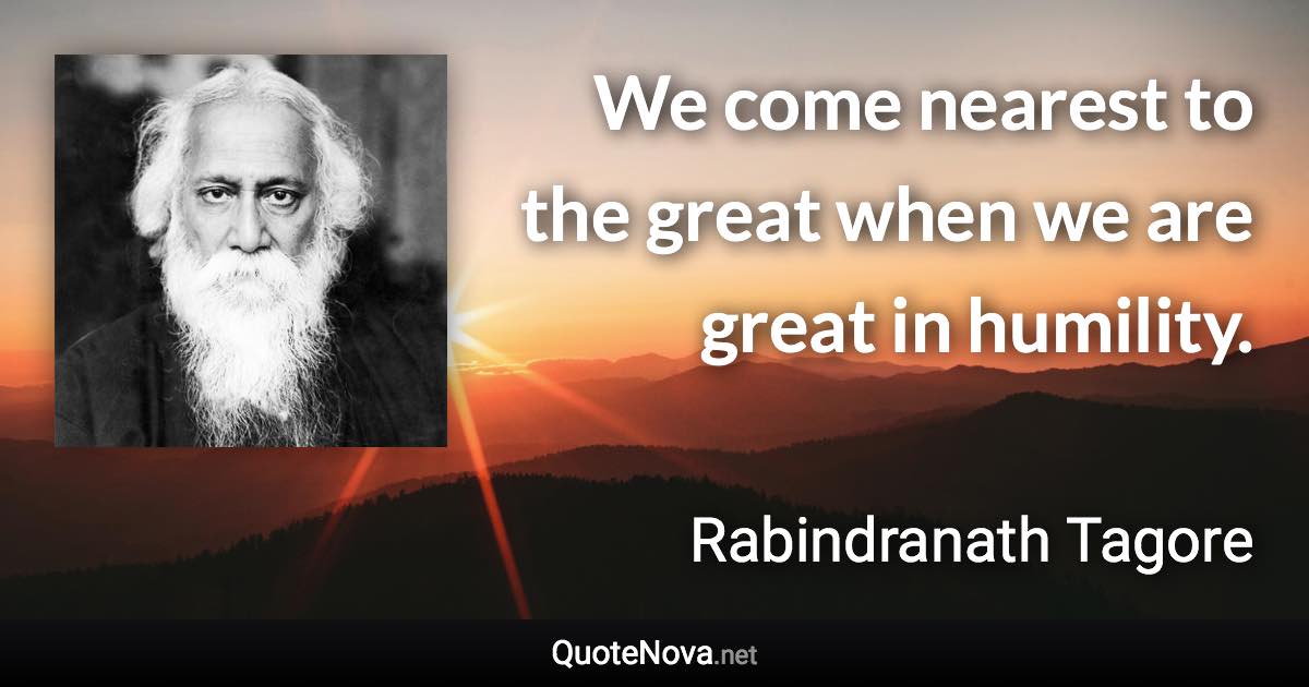 We come nearest to the great when we are great in humility. - Rabindranath Tagore quote