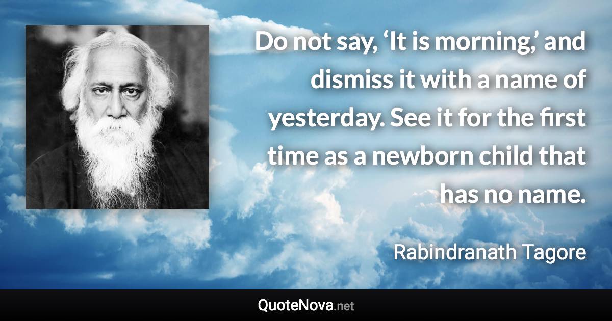 Do not say, ‘It is morning,’ and dismiss it with a name of yesterday. See it for the first time as a newborn child that has no name. - Rabindranath Tagore quote