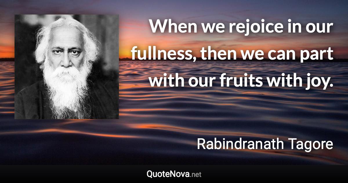 When we rejoice in our fullness, then we can part with our fruits with joy. - Rabindranath Tagore quote