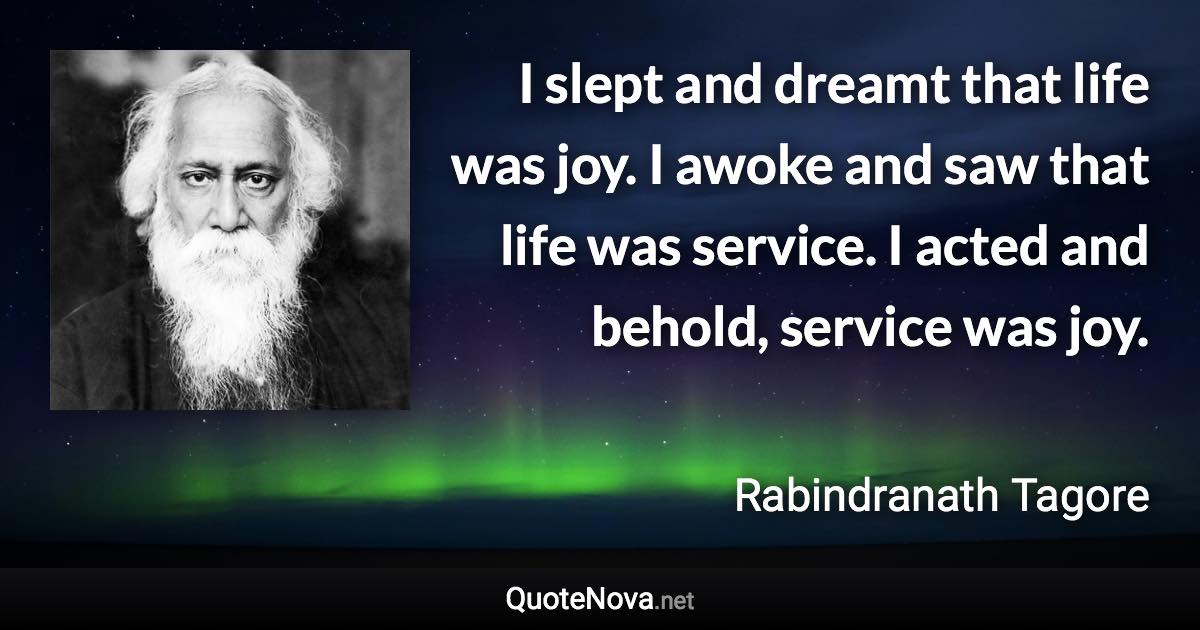 I slept and dreamt that life was joy. I awoke and saw that life was service. I acted and behold, service was joy. - Rabindranath Tagore quote