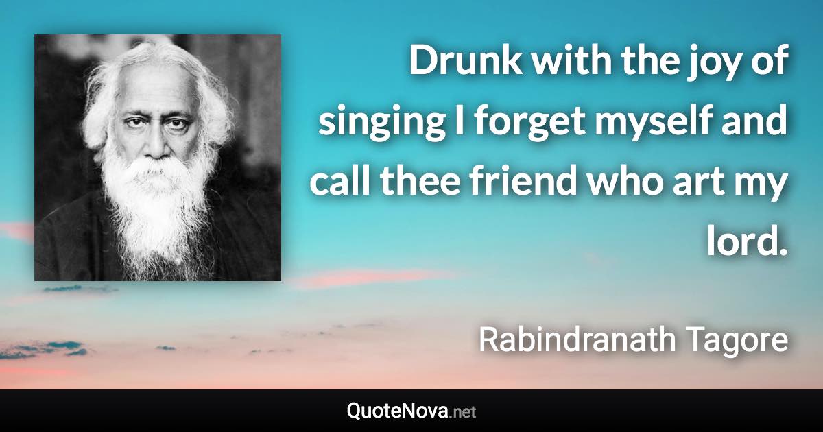 Drunk with the joy of singing I forget myself and call thee friend who art my lord. - Rabindranath Tagore quote