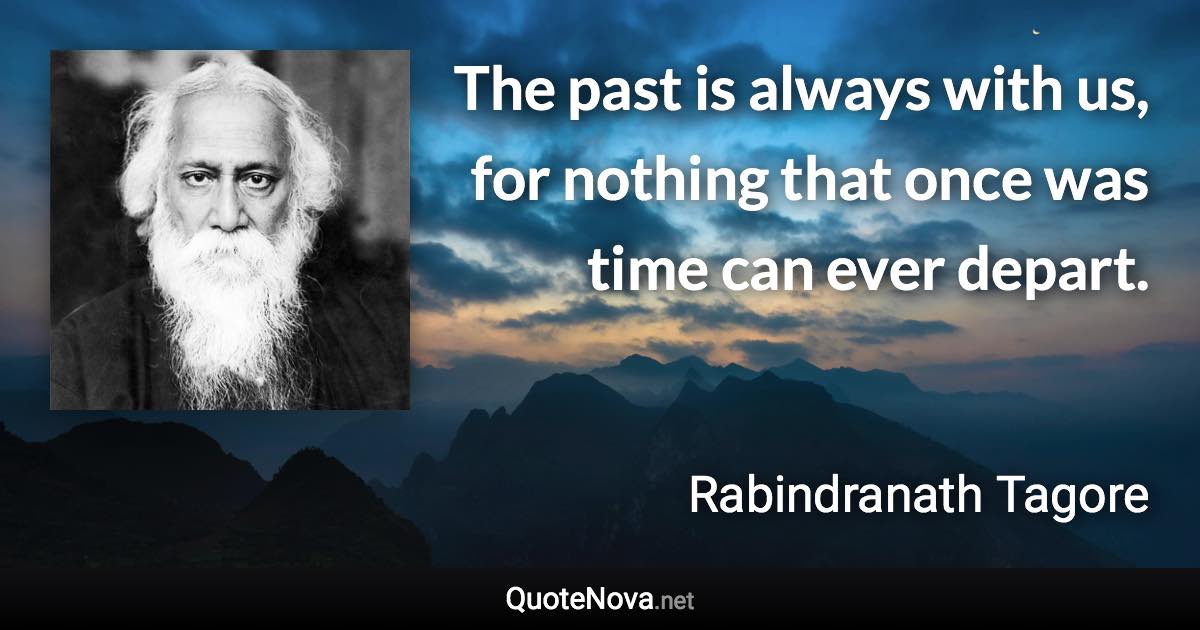 The past is always with us, for nothing that once was time can ever depart. - Rabindranath Tagore quote