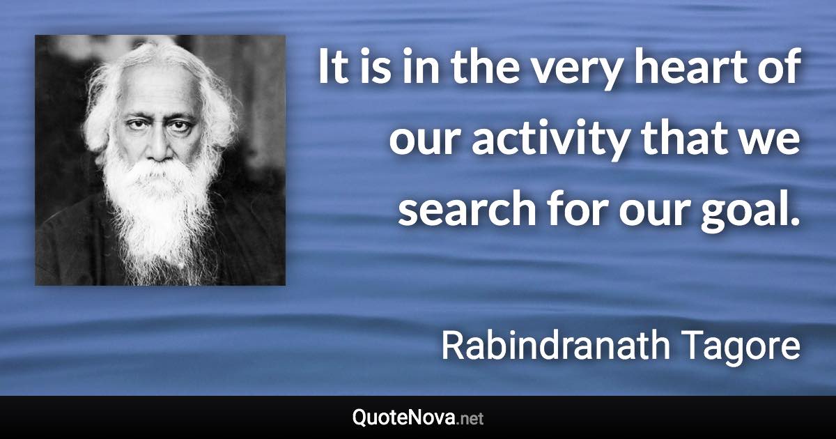It is in the very heart of our activity that we search for our goal. - Rabindranath Tagore quote