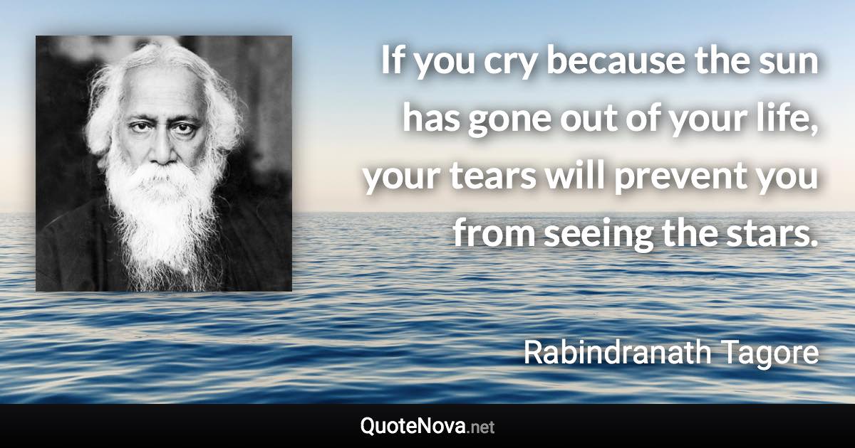 If you cry because the sun has gone out of your life, your tears will prevent you from seeing the stars. - Rabindranath Tagore quote