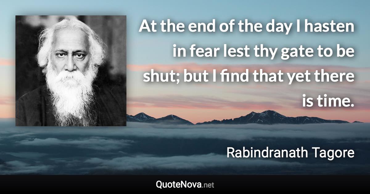 At the end of the day I hasten in fear lest thy gate to be shut; but I find that yet there is time. - Rabindranath Tagore quote
