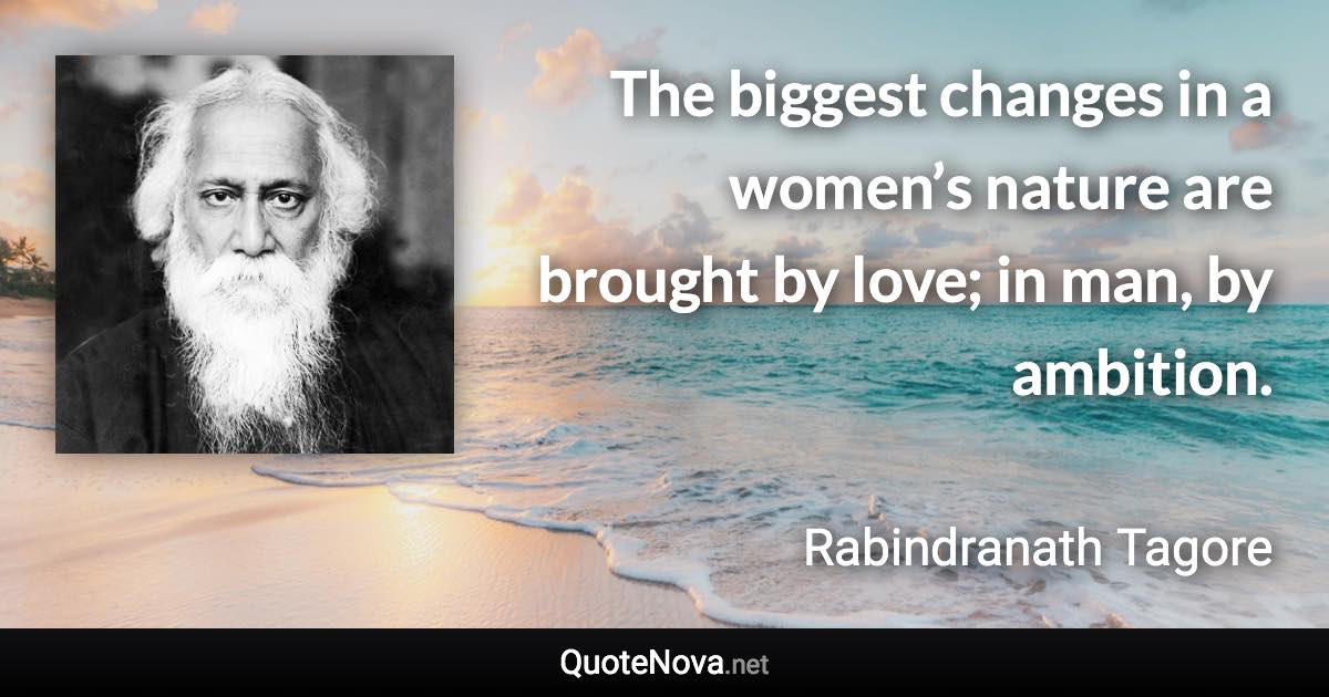 The biggest changes in a women’s nature are brought by love; in man, by ambition. - Rabindranath Tagore quote