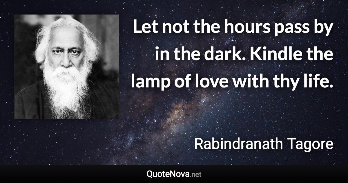 Let not the hours pass by in the dark. Kindle the lamp of love with thy life. - Rabindranath Tagore quote