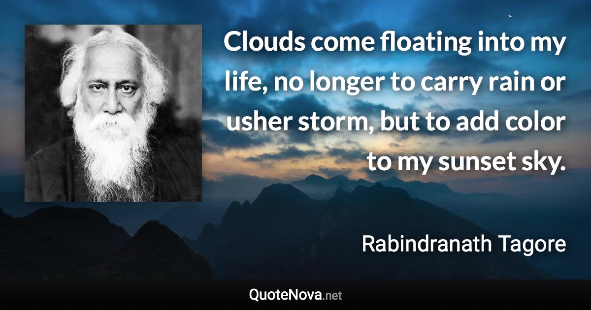 Clouds come floating into my life, no longer to carry rain or usher storm, but to add color to my sunset sky. - Rabindranath Tagore quote
