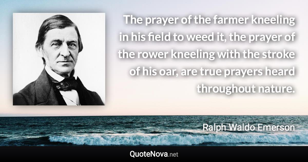 The prayer of the farmer kneeling in his field to weed it, the prayer of the rower kneeling with the stroke of his oar, are true prayers heard throughout nature. - Ralph Waldo Emerson quote