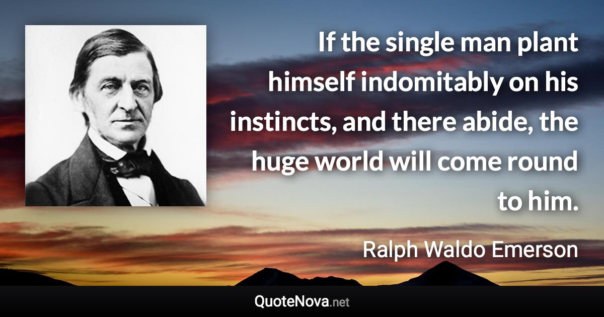 If the single man plant himself indomitably on his instincts, and there abide, the huge world will come round to him. - Ralph Waldo Emerson quote