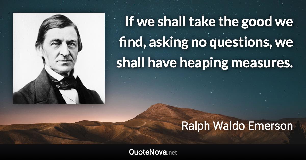 If we shall take the good we find, asking no questions, we shall have heaping measures. - Ralph Waldo Emerson quote