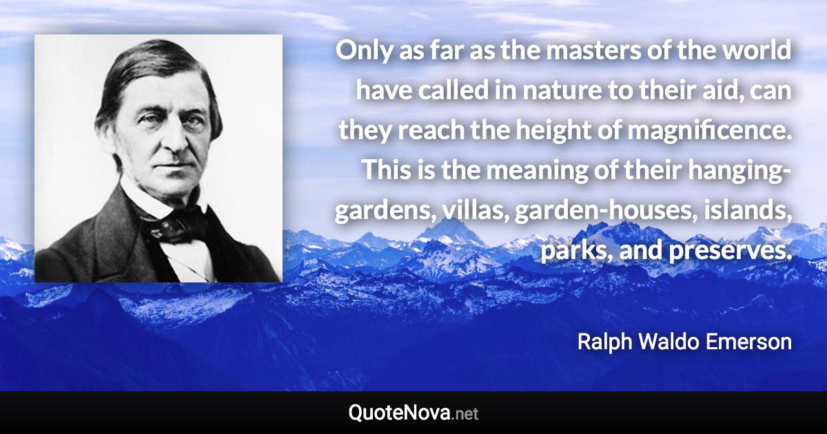 Only as far as the masters of the world have called in nature to their aid, can they reach the height of magnificence. This is the meaning of their hanging-gardens, villas, garden-houses, islands, parks, and preserves. - Ralph Waldo Emerson quote