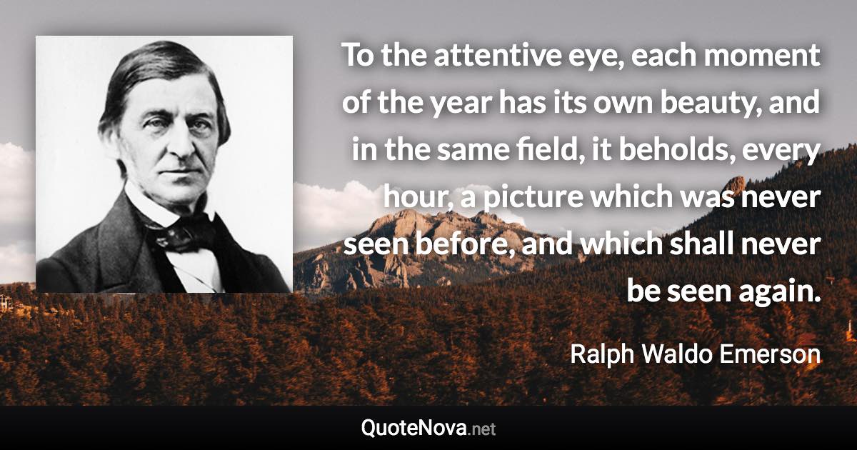 To the attentive eye, each moment of the year has its own beauty, and in the same field, it beholds, every hour, a picture which was never seen before, and which shall never be seen again. - Ralph Waldo Emerson quote