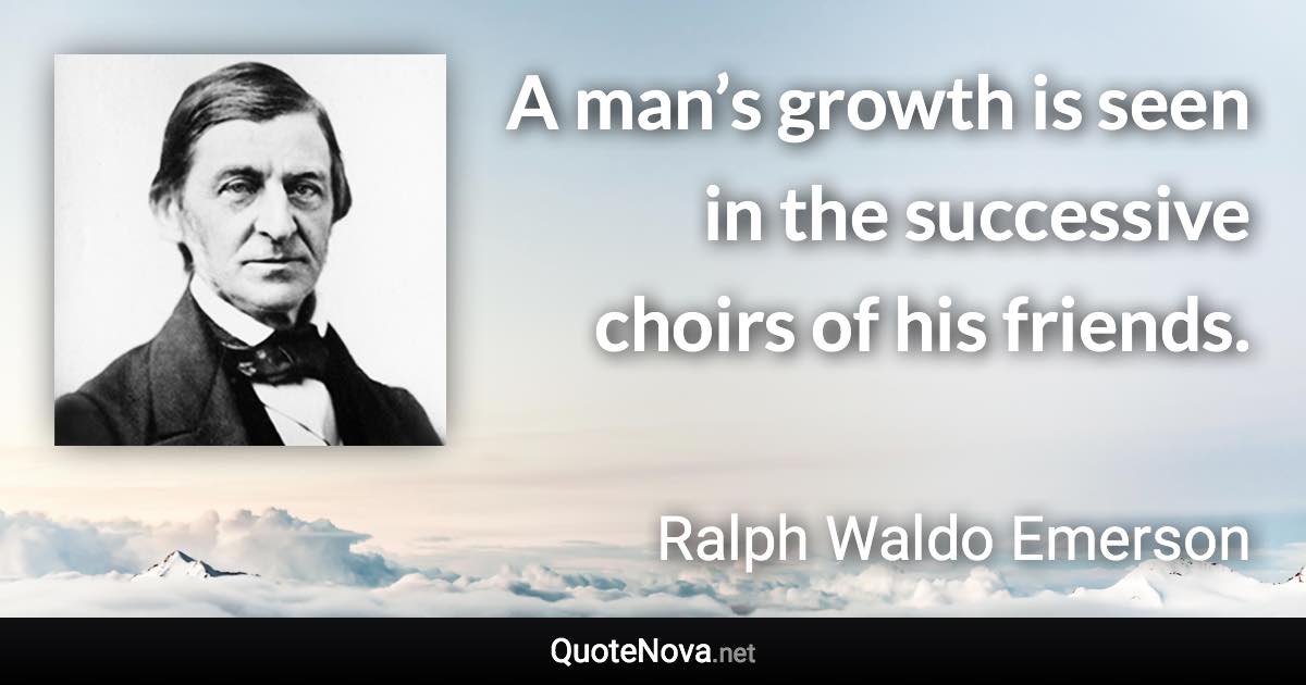 A man’s growth is seen in the successive choirs of his friends. - Ralph Waldo Emerson quote