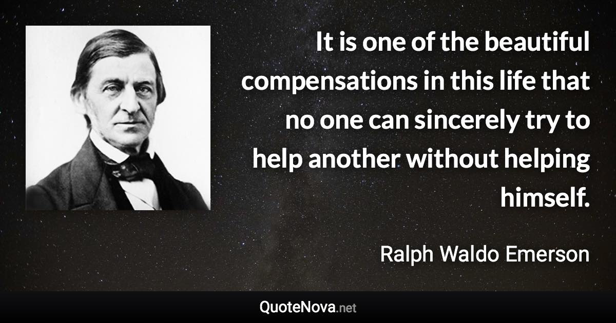 It is one of the beautiful compensations in this life that no one can sincerely try to help another without helping himself. - Ralph Waldo Emerson quote