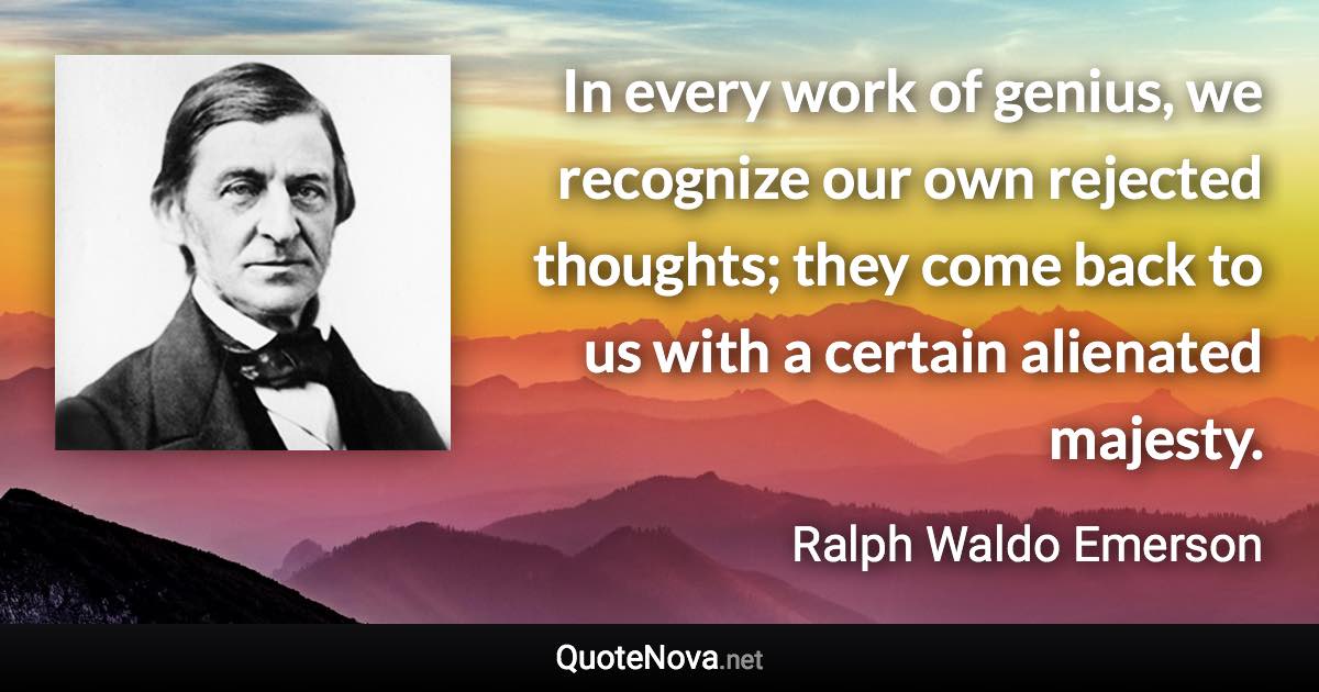 In every work of genius, we recognize our own rejected thoughts; they come back to us with a certain alienated majesty. - Ralph Waldo Emerson quote