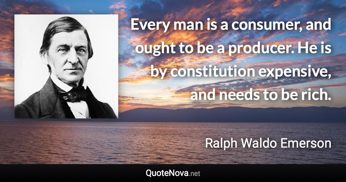 Every man is a consumer, and ought to be a producer. He is by constitution expensive, and needs to be rich. - Ralph Waldo Emerson quote