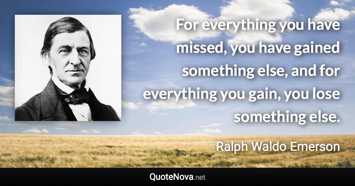 For everything you have missed, you have gained something else, and for everything you gain, you lose something else. - Ralph Waldo Emerson quote