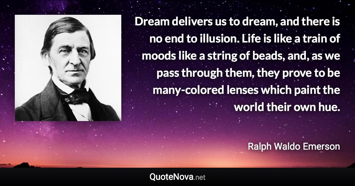 Dream delivers us to dream, and there is no end to illusion. Life is like a train of moods like a string of beads, and, as we pass through them, they prove to be many-colored lenses which paint the world their own hue. - Ralph Waldo Emerson quote