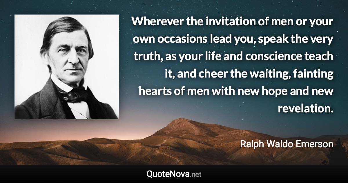 Wherever the invitation of men or your own occasions lead you, speak the very truth, as your life and conscience teach it, and cheer the waiting, fainting hearts of men with new hope and new revelation. - Ralph Waldo Emerson quote