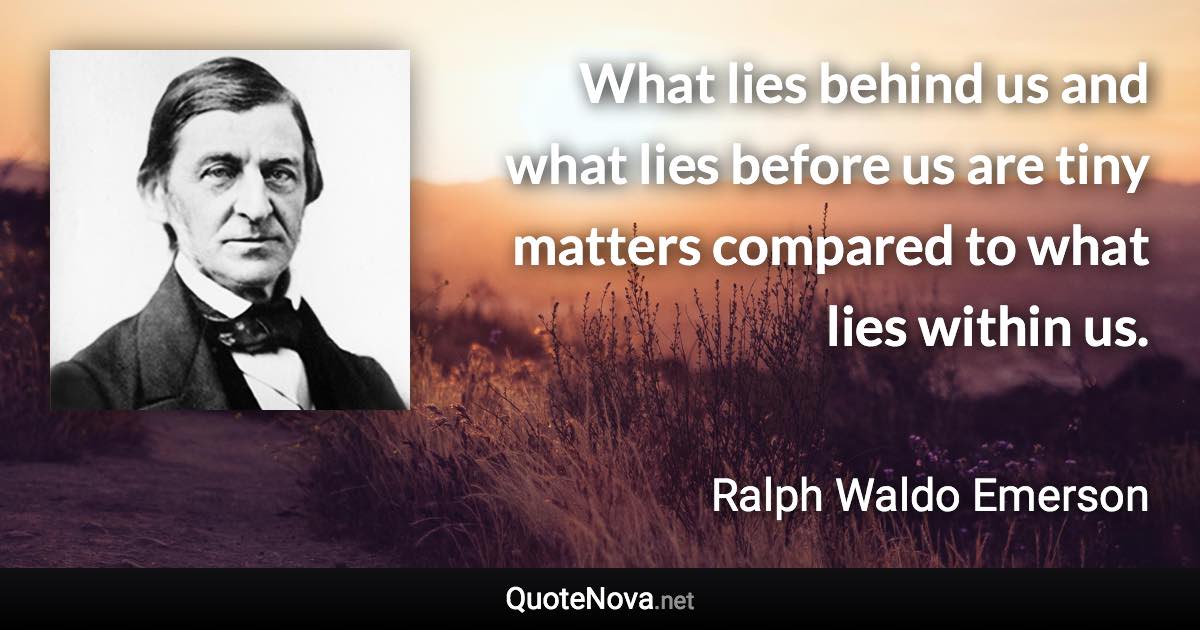 What lies behind us and what lies before us are tiny matters compared to what lies within us. - Ralph Waldo Emerson quote