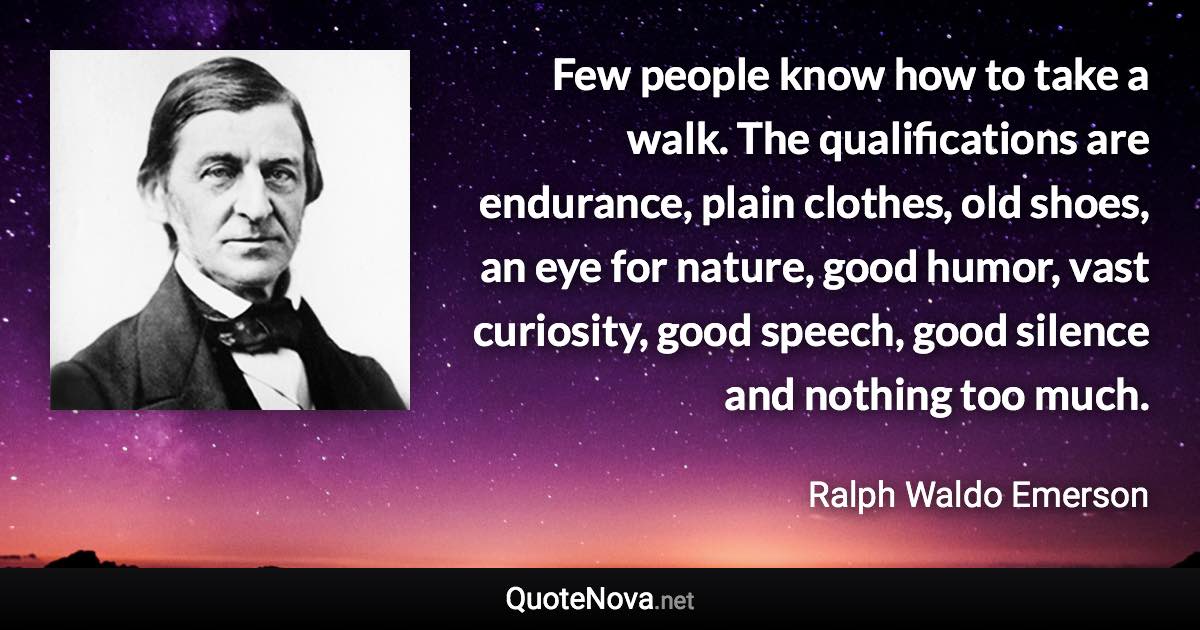 Few people know how to take a walk. The qualifications are endurance, plain clothes, old shoes, an eye for nature, good humor, vast curiosity, good speech, good silence and nothing too much. - Ralph Waldo Emerson quote