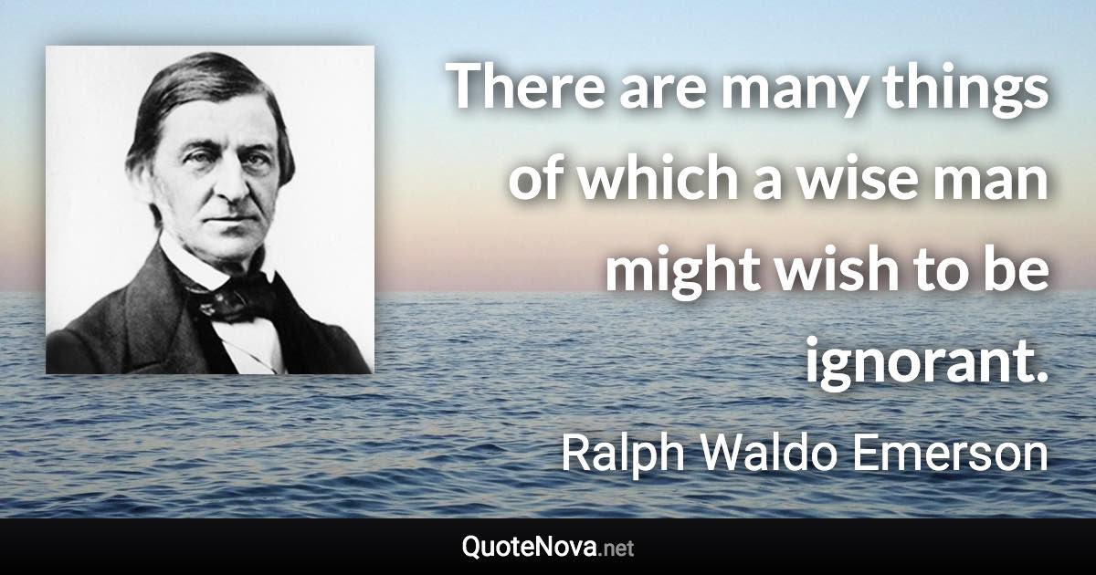 There are many things of which a wise man might wish to be ignorant. - Ralph Waldo Emerson quote