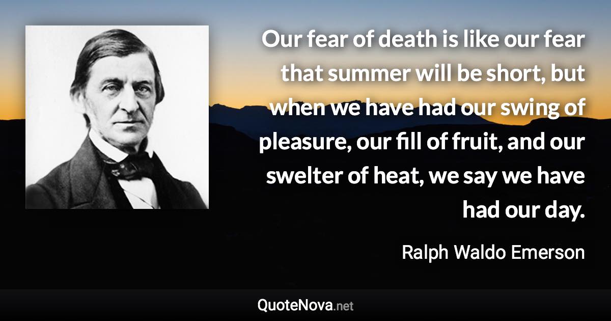 Our fear of death is like our fear that summer will be short, but when we have had our swing of pleasure, our fill of fruit, and our swelter of heat, we say we have had our day. - Ralph Waldo Emerson quote