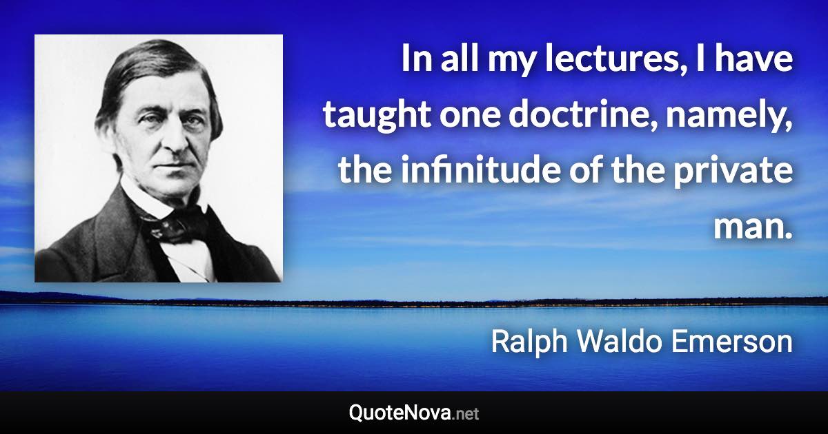 In all my lectures, I have taught one doctrine, namely, the infinitude of the private man. - Ralph Waldo Emerson quote