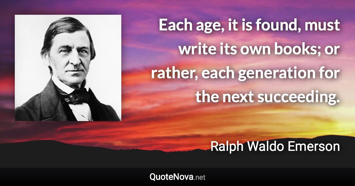 Each age, it is found, must write its own books; or rather, each generation for the next succeeding. - Ralph Waldo Emerson quote