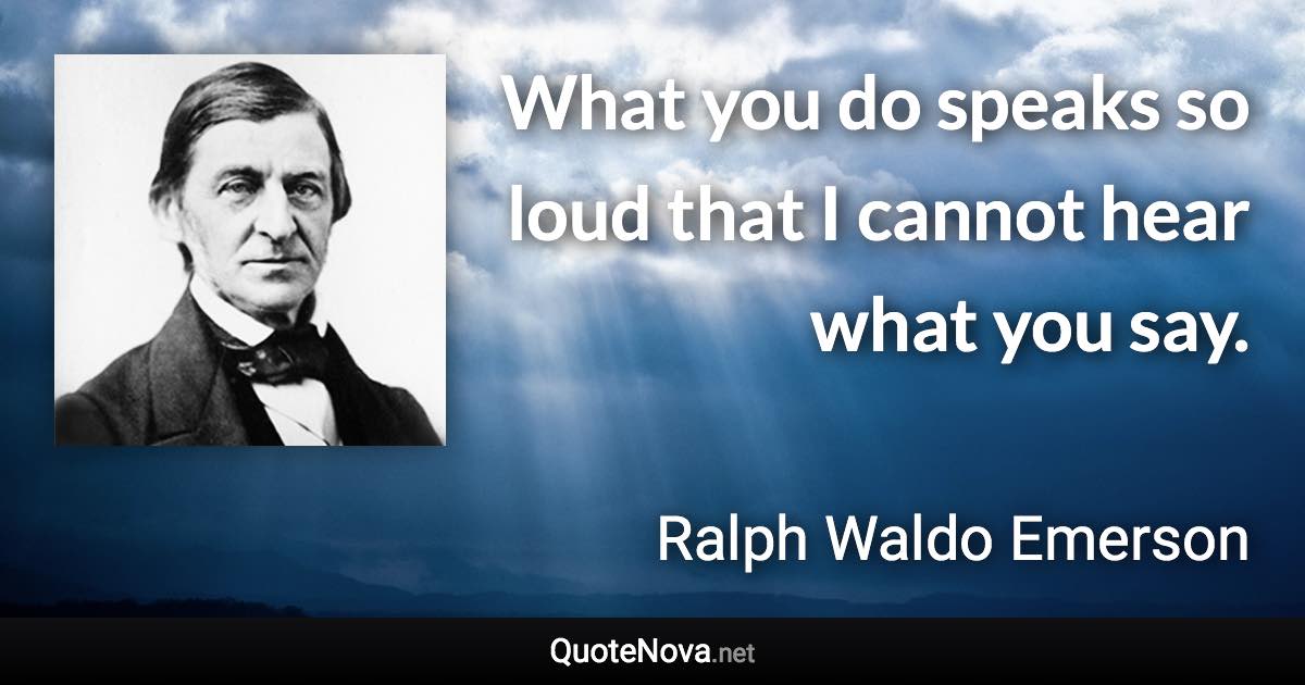 What you do speaks so loud that I cannot hear what you say.