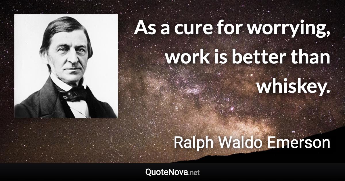 As a cure for worrying, work is better than whiskey. - Ralph Waldo Emerson quote