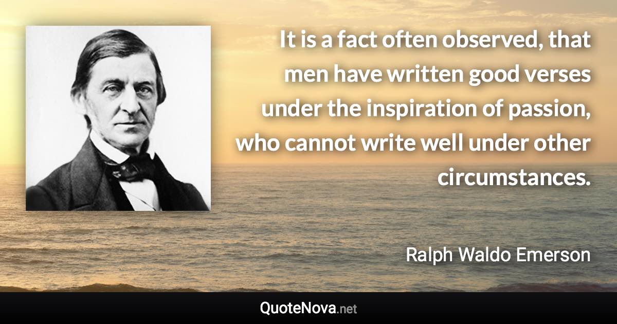 It is a fact often observed, that men have written good verses under the inspiration of passion, who cannot write well under other circumstances. - Ralph Waldo Emerson quote