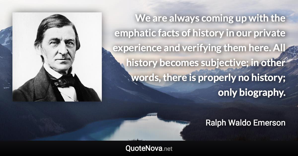 We are always coming up with the emphatic facts of history in our private experience and verifying them here. All history becomes subjective; in other words, there is properly no history; only biography. - Ralph Waldo Emerson quote