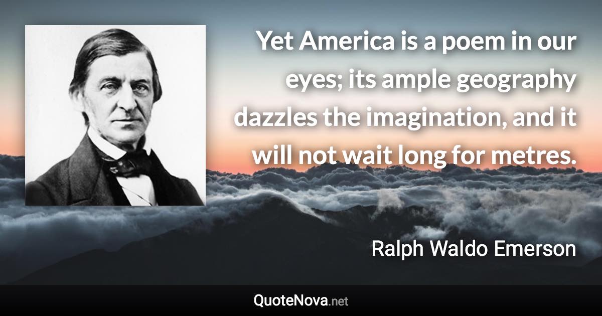 Yet America is a poem in our eyes; its ample geography dazzles the imagination, and it will not wait long for metres. - Ralph Waldo Emerson quote