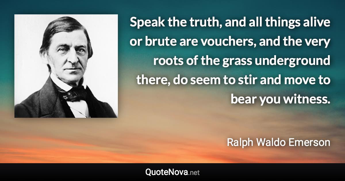 Speak the truth, and all things alive or brute are vouchers, and the very roots of the grass underground there, do seem to stir and move to bear you witness. - Ralph Waldo Emerson quote