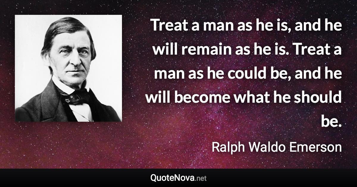 Treat a man as he is, and he will remain as he is. Treat a man as he could be, and he will become what he should be. - Ralph Waldo Emerson quote