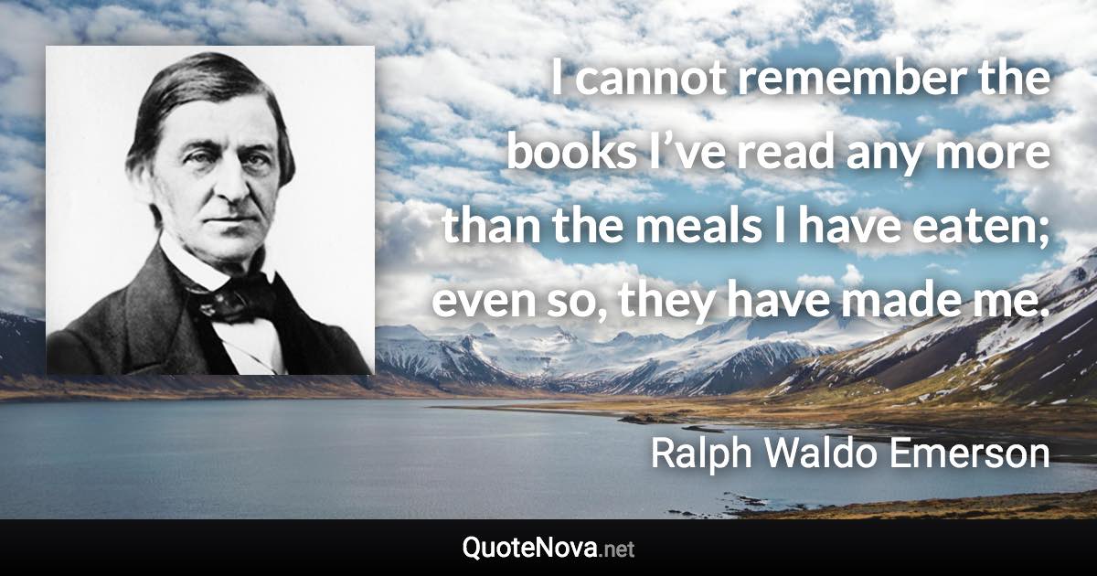 I cannot remember the books I’ve read any more than the meals I have eaten; even so, they have made me. - Ralph Waldo Emerson quote