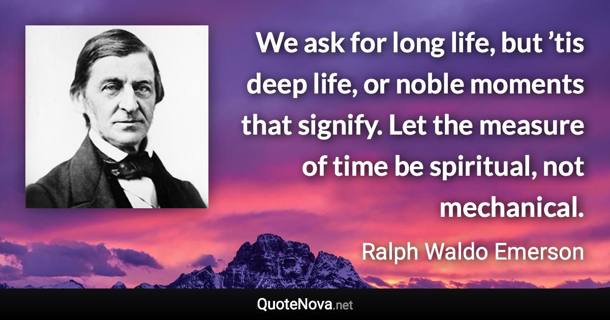 We ask for long life, but ’tis deep life, or noble moments that signify. Let the measure of time be spiritual, not mechanical. - Ralph Waldo Emerson quote