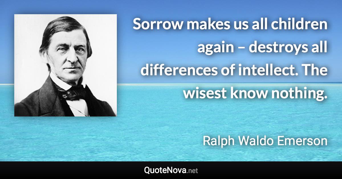 Sorrow makes us all children again – destroys all differences of intellect. The wisest know nothing. - Ralph Waldo Emerson quote