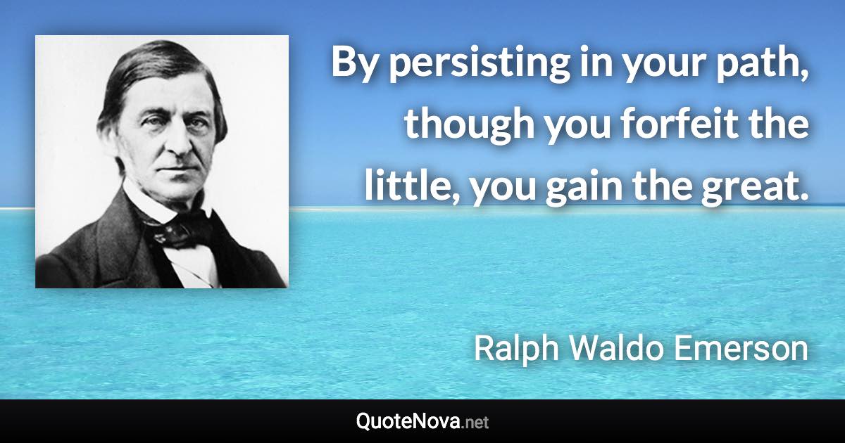 By persisting in your path, though you forfeit the little, you gain the great. - Ralph Waldo Emerson quote