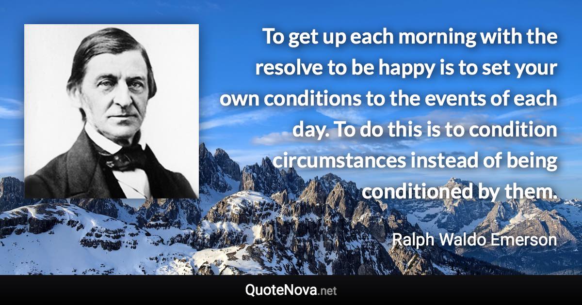 To get up each morning with the resolve to be happy is to set your own conditions to the events of each day. To do this is to condition circumstances instead of being conditioned by them. - Ralph Waldo Emerson quote